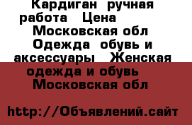 Кардиган, ручная работа › Цена ­ 4 500 - Московская обл. Одежда, обувь и аксессуары » Женская одежда и обувь   . Московская обл.